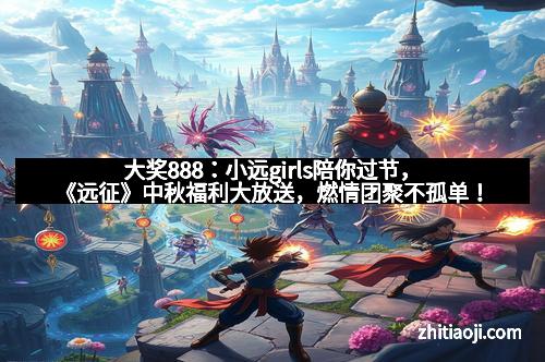 大奖888：小远girls陪你过节，《远征》中秋福利大放送，燃情团聚不孤单！